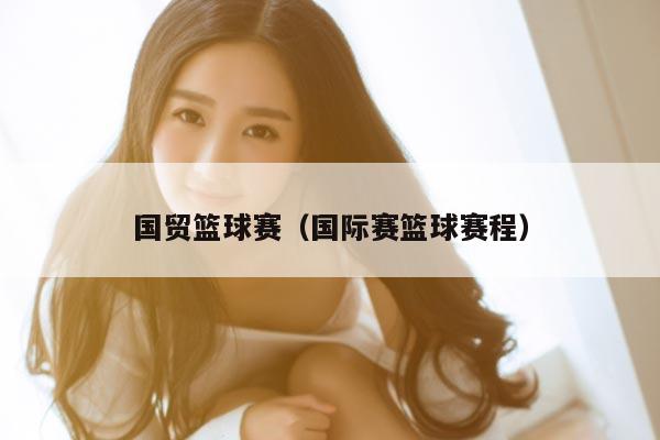 国贸篮球赛（国际赛篮球赛程）