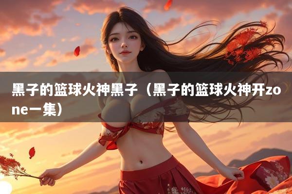 黑子的篮球火神黑子（黑子的篮球火神开zone一集）