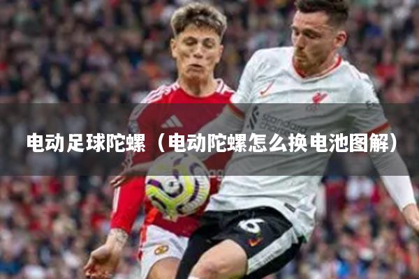 电动足球陀螺（电动陀螺怎么换电池图解）